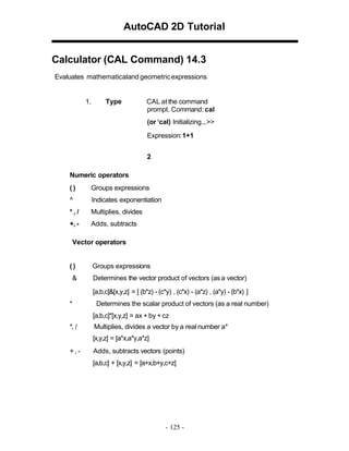 AutoCAD 2D Tutorial
Calculator (CAL Command) 14.3
Evaluates mathematicaland geometric expressions

1.

Type

CAL at the command
prompt. Command: cal
(or ‘cal) Initializing...>>
Expression: 1+1
2

Numeric operators
()

Groups expressions

^

Indicates exponentiation

*,/

Multiplies, divides

+, -

Adds, subtracts

Vector operators

()
&

Groups expressions
Determines the vector product of vectors (as a vector)
[a,b,c]&[x,y,z] = [ (b*z) - (c*y) , (c*x) - (a*z) , (a*y) - (b*x) ]

*

Determines the scalar product of vectors (as a real number)
[a,b,c]*[x,y,z] = ax + by + cz

*, /

Multiplies, divides a vector by a real number a*
[x,y,z] = [a*x,a*y,a*z]

+,-

Adds, subtracts vectors (points)
[a,b,c] + [x,y,z] = [a+x,b+y,c+z]

- 125 -

 