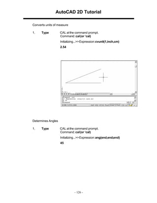 AutoCAD 2D Tutorial
Converts units of measure
1.

Type

CAL at the command prompt.
Command: cal (or ‘cal)
Initializing...>> Expression: cvunit(1,inch,cm)
2.54

Determines Angles
1.

Type

CAL at the command prompt.
Command: cal (or ‘cal)
Initializing...>> Expression: ang(end,end,end)
45

- 126 -

 