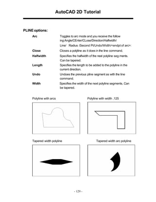 AutoCAD 2D Tutorial

PLINE options:
Arc

Toggles to arc mode and you receive the follow
ing:Angle/CEnter/CLose/Direction/Halfwidth/
Line/ Radius /Second Pt/Undo/Width/<endpt of arc>:

Close

Closes a polyline as it does in the line command.

Halfwidth

Specifies the halfwidth of the next polyline seg ments.
Can be tapered.

Length

Specifies the length to be added to the polyline in the
current direction.

Undo

Undoes the previous pline segment as with the line
command.

Width

Specifies the width of the next polyline segments. Can
be tapered.

Polyline with arcs

Polyline with width .125

Tapered width polyline

Tapered width arc polyline

- 129 -

 