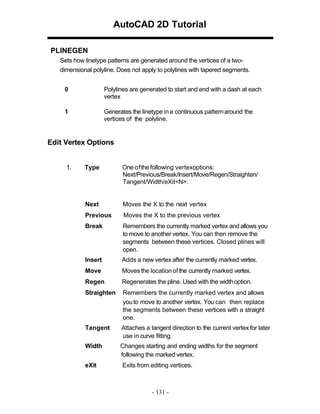 AutoCAD 2D Tutorial
PLINEGEN
Sets how linetype patterns are generated around the vertices of a twodimensional polyline. Does not apply to polylines with tapered segments.
0

Polylines are generated to start and end with a dash at each
vertex

1

Generates the linetype in a continuous pattern around the
vertices of the polyline.

Edit Vertex Options

1.

Type

One of the following vertexoptions:
Next/Previous/Break/Insert/Move/Regen/Straighten/
Tangent/Width/eXit<N>:

Next

Moves the X to the next vertex

Previous

Moves the X to the previous vertex

Break

Remembers the currently marked vertex and allows you
to move to another vertex. You can then remove the
segments between these vertices. Closed plines will
open.

Insert

Adds a new vertex after the currently marked vertex.

Move

Moves the location of the currently marked vertex.

Regen

Regenerates the pline. Used with the width option.

Straighten

Remembers the currently marked vertex and allows
you to move to another vertex. You can then replace
the segments between these vertices with a straight
one.

Tangent

Attaches a tangent direction to the current vertex for later
use in curve fitting.

Width

Changes starting and ending widths for the segment
following the marked vertex.

eXit

Exits from editing vertices.

- 131 -

 