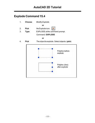 AutoCAD 2D Tutorial
Explode Command 15.4
1.

Choose

Modify,Explode.
or

2.

Pick

the Explode icon.

3.

Type

EXPLODE at the command prompt.
Command: EXPLODE
or

4.

Pick

The object to explode. Select objects: (pick)

Polyline before
explode

Polyline (line)
after explode

- 133 -

 