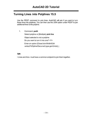 AutoCAD 2D Tutorial
Turning Lines into Polylines 15.5
Use the PEDIT command to pick lines. AutoCAD will ask if you want to turn
these lines into polylines. You can then use the JOIN option under PEDIT to join
additional lines to the polyline.

1.

Command: pedit
Select polyline or [Multiple]: pick line
Object selected is not a polyline
Do you want to turn it into one? <Y>
Enter an option [Close/Join/Width/Edit
vertex/Fit/Spline/Decurve/Ltype gen/Undo]: j

TIP:
• Lines and Arcs must have a common endpoint to join them together.

- 134 -

 