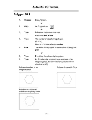 AutoCAD 2D Tutorial
Polygon 16.1
1.

Choose

Draw, Polygon.
or

2.

Click

the Polygonicon.
or

3.

Type

Polygon at the command prompt.
Command: POLYGON

4.

Type

The number of sides for the polygon
(3-1024)
Number of sides <default>: number

5.

Pick

The center of the polygon. Edge/<Center of polygon>:
pick
or

6.

Type

E to define the polygon by two edges.

7.

Type

I or C to place the polygon inside or outside of an
imaginarycircle. Inscribed in circle/Circumscribed
about circle (I/C):

Polygon Inscribed in an
imaginary circle

Polygon drawn with Edge

Polygon circumscribed
around an imaginary circle

- 136 -

 