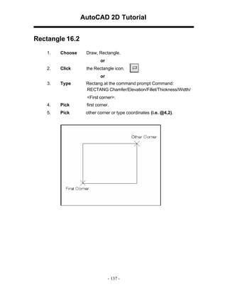 AutoCAD 2D Tutorial
Rectangle 16.2
1.

Choose

Draw, Rectangle.
or

2.

Click

the Rectangle icon.
or

3.

Type

Rectang at the command prompt Command:
RECTANG Chamfer/Elevation/Fillet/Thickness/Width/
<First corner>:

4.

Pick

first corner.

5.

Pick

other corner or type coordinates (i.e. @4,2).

- 137 -

 