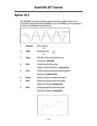 AutoCAD 2D Tutorial
Spline 16.3
The SPLINE command creates a particular type of spline known as a
nonuniform rational B-spline (NURBS) curve. A NURBS curve produces a
smooth curve between control points

1.

Choose

Draw, Spline.
or

2.

Click

the Spline icon.
or

3.

Type

SPLINE at the command prompt
Command: SPLINE

4.

Pick

A start point for the spline
Object / <Enter first point>: (pick point)

5.

Pick

Points until youare done drawing splines
Enter point:(pick points)

6.

Press

Enter or close to complete the spline

7.

Pick

Starting tangent point for the spline
Enter start tangent (pick point)

8.

Pick

Ending tangent point for the spline
Enter end tangent: (pick point)

- 138 -

 