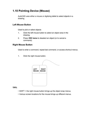 1.10 Pointing Device (Mouse)
AutoCAD uses either a mouse or digitizing tablet to select objects in a
zing
drawing.

Left Mouse Button
Used to pick or select objects
1.

Click the left mouse button to select an object area in the
drawing.

2.

Press ESC twice to deselect an object (or to cancel a
command).

Right Mouse Button
Used to enter a command, repeat last command, or access shortcut menus.

1.

Click the right mouse button.

LEFT
RIGHT
MOUSE MOUSE

TIPS:
• SHIFT + the right mouse button brings up the object snap menus.
• Various screen locations for the mouse brings up different menus.

 