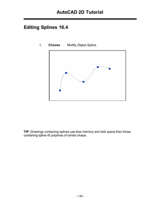 AutoCAD 2D Tutorial
Editing Splines 16.4

1.

Choose

Modify, Object, Spline.

TIP: Drawings containing splines use less memory and disk space than those
containing spline -fit polylines of similar shape.

- 140 -

 