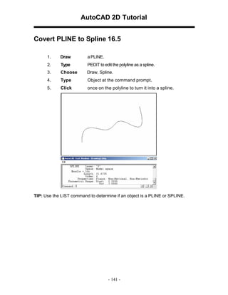 AutoCAD 2D Tutorial
Covert PLINE to Spline 16.5
1.

Draw

a PLINE.

2.

Type

PEDIT to edit the polyline as a spline.

3.

Choose

Draw, Spline.

4.

Type

Object at the command prompt.

5.

Click

once on the polyline to turn it into a spline.

TIP: Use the LIST command to determine if an object is a PLINE or SPLINE.

- 141 -

 