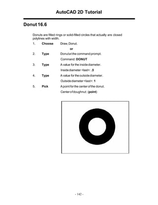 AutoCAD 2D Tutorial
Donut 16.6
Donuts are filled rings or solid-filled circles that actually are closed
polylines with width.
1.

Choose

Draw, Donut.
or

2.

Type

Donut at the command prompt.
Command: DONUT

3.

Type

A value for the inside diameter.
Inside diameter <last>: .5

4.

Type

A value for the outside diameter.
Outside diameter <last>: 1

5.

Pick

A point for the center of the donut.
Center of doughnut: (point)

- 142 -

 
