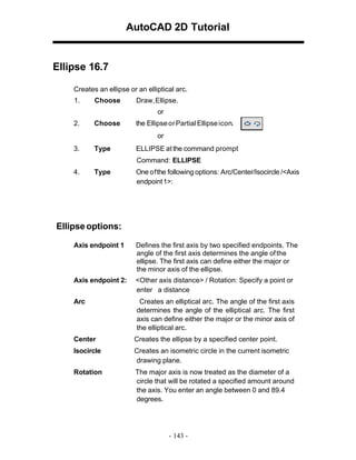AutoCAD 2D Tutorial

Ellipse 16.7
Creates an ellipse or an elliptical arc.
1.

Choose

Draw, Ellipse.
or

2.

Choose

the Ellipse or Partial Ellipse icon.
or

3.

Type

ELLIPSE at the command prompt
Command: ELLIPSE

4.

Type

One of the following options: Arc/Center/Isocircle /<Axis
endpoint 1>:

Ellipse options:
Axis endpoint 1

Defines the first axis by two specified endpoints. The
angle of the first axis determines the angle of the
ellipse. The first axis can define either the major or
the minor axis of the ellipse.

Axis endpoint 2:

<Other axis distance> / Rotation: Specify a point or
enter a distance

Arc

Creates an elliptical arc. The angle of the first axis
determines the angle of the elliptical arc. The first
axis can define either the major or the minor axis of
the elliptical arc.

Center

Creates the ellipse by a specified center point.

Isocircle

Creates an isometric circle in the current isometric
drawing plane.

Rotation

The major axis is now treated as the diameter of a
circle that will be rotated a specified amount around
the axis. You enter an angle between 0 and 89.4
degrees.

- 143 -

 