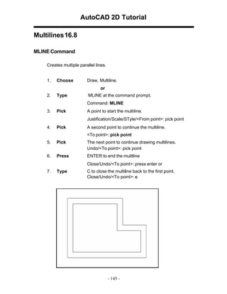 AutoCAD 2D Tutorial
Multilines 16.8
MLINE Command
Creates multiple parallel lines.

1.

Choose

Draw, Multiline.
or

2.

Type

MLINE at the command prompt.
Command: MLINE

3.

Pick

A point to start the multiline.
Justification/Scale/STyle/<From point>: pick point

4.

Pick

A second point to continue the multiline.
<To point>: pick point

5.

Pick

The next point to continue drawing multilines.
Undo/<To point>: pick point

6.

Press

ENTER to end the mulitline
Close/Undo/<To point>: press enter or

7.

Type

C to close the multiline back to the first point.
Close/Undo/<To point>: c

- 145 -

 