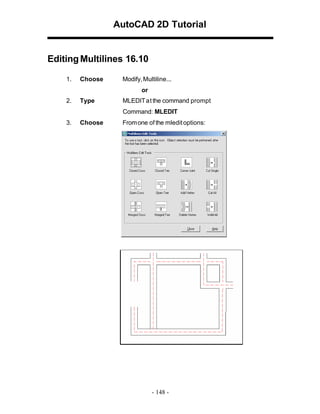 AutoCAD 2D Tutorial

Editing Multilines 16.10
1.

Choose

Modify, Multiline...
or

2.

Type

MLEDIT at the command prompt
Command: MLEDIT

3.

Choose

From one of the mledit options:

- 148 -

 
