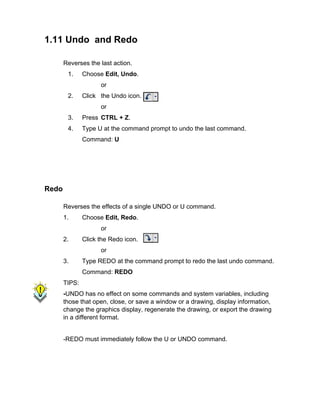 1.11 Undo and Redo
Reverses the last action.
1.

Choose Edit, Undo.
or

2.

Click the Undo icon.
or

3.

Press CTRL + Z.

4.

Type U at the command prompt to undo the last command.
Command: U

Redo
Reverses the effects of a single UNDO or U command.
1.

Choose Edit, Redo.
or

2.

Click the Redo icon.
or

3.

Type REDO at the command prompt to redo the last undo command.
Command: REDO

TIPS:
-UNDO has no effect on some commands and system variables, including
those that open, close, or save a window or a drawing, display information,
change the graphics display, regenerate the drawing, or export the drawing
in a different format.

-REDO must immediately follow the U or UNDO command.

 