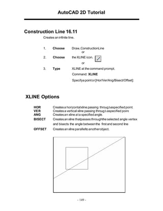 AutoCAD 2D Tutorial

Construction Line 16.11
Creates an infinite line.
1.

Choose

Draw, ConstructionLine
or

2.

Choose

the XLINE icon.
or

3.

Type

XLINE at the command prompt.
Command: XLINE
Specifya point or [Hor/Ver/Ang/Bisect/Offset]:

XLINE Options
HOR
VE R
ANG
BISECT

Creates a horizontal xline passing throug haspecified point.
Creates a vertical xline passing throug h aspecified point
Creates an xline at a specified angle.
Creates an xline thatpasses throughthe selected angle vertex
and bisects the angle between the first and second line

OFFSET

Creates an xline parallelto another object.

- 149 -

 