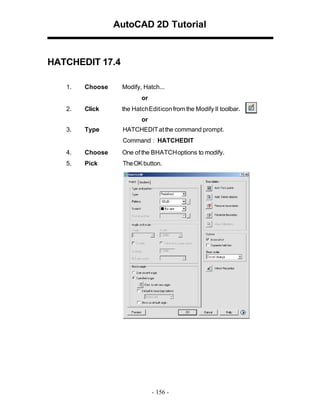 AutoCAD 2D Tutorial

HATCHEDIT 17.4
1.

Choose

Modify, Hatch...
or

2.

Click

the Hatch Edit icon from the Modify II toolbar.
or

3.

Type

HATCHEDIT at the command prompt.
Command : HATCHEDIT

4.

Choose

One of the BHATCH options to modify.

5.

Pick

TheOK button.

- 156 -

 