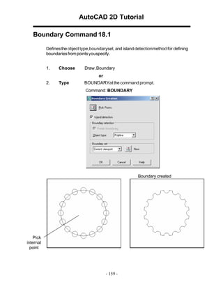 AutoCAD 2D Tutorial
Boundary Command 18.1
Defines the object type,boundaryset, and island detectionmethod for defining
boundaries from points youspecify.
1.

Choose

Draw, Boundary
or

2.

Type

BOUNDARYat the command prompt.
Command: BOUNDARY

Boundary created

Pick
internal
point

- 159 -

 