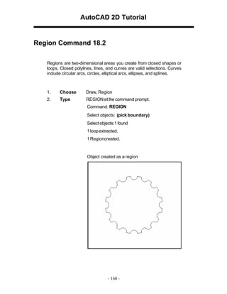 AutoCAD 2D Tutorial

Region Command 18.2
Regions are two-dimensional areas you create from closed shapes or
loops. Closed polylines, lines, and curves are valid selections. Curves
include circular arcs, circles, elliptical arcs, ellipses, and splines.

1.

Choose

Draw, Region

2.

Type

REGION at the command prompt.
Command: REGION
Select objects: (pick boundary)
Select objects:1 found
1 loop extracted.
1 Regioncreated.

Object created as a region

- 160 -

 