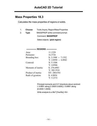 AutoCAD 2D Tutorial
Mass Properties 18.3
Calculates the mass properties of regions or solids.

1.

Choose

Tools,Inquiry, Region/Mass Properties

2.

Type

MASSPROP at the command prompt.
Command: MASSPROP
Select objects: (pick region)

---------------- REGIONS ----------------

Area:
Perimeter:
Bounding box:
Centroid:
Moments of inertia:
Product of inertia:
Radii of gyration:

11.1328
16.3734
X: 3.1508 -- 7.1352
Y: 2.8950 -- 6.8942
X: 5.1508
Y: 4.8946
X: 276.6983
Y: 305.3510
XY: 280.6701
X: 4.9854
Y: 5.2372

Principal moments and X-Y directions about centroid:
I: 9.9891 along [1.0000 0.0000] J: 9.9891 along
[0.0000 1.0000]
Write analysis to a file? [Yes/No] <N>:

- 161 -

 