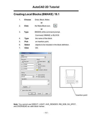 AutoCAD 2D Tutorial
Creating Local Blocks (BMAKE) 19.1
1.

Choose

Draw, Block, Make.
or

2.

Click

the Make Block icon.
or

3.

Type

BMAKE at the command prompt.
Command: BMAKE or BLOCK

4.

Type

the name of the block.

5.

Pick

an insertion point.

6.

Select

objects to be included in the block definition.

7.

Click

OK.

Insertion point

Note You cannot use DIRECT, LIGHT, AVE_RENDER, RM_SDB, SH_SPOT,
and OVERHEAD as valid block names.

- 163 -

 