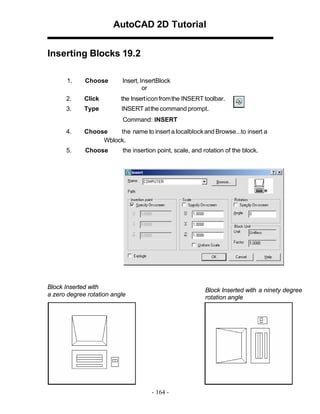AutoCAD 2D Tutorial
Inserting Blocks 19.2
1.

Choose

Insert, InsertBlock
or

2.

Click

the Insert icon from the INSERT toolbar.

3.

Type

INSERT at the command prompt.
Command: INSERT

4.

Choose
the name to insert a localblock and Browse...to insert a
Wblock.

5.

Choose

the insertion point, scale, and rotation of the block.

Block Inserted with
a zero degree rotation angle

Block Inserted with a ninety degree
rotation angle

- 164 -

 