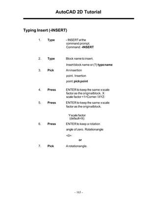 AutoCAD 2D Tutorial

Typing Insert (-INSERT)
1.

Type

- INSERT at the
command prompt.
Command: -INSERT

2.

Type

Block name to insert.
Insert block name or (?) type name

3.

Pick

An insertion
point. Insertion
point: pick point

4.

Press

ENTER to keep the same x scale
factor as the originalblock. X
scale factor <1>Corner / XYZ:

5.

Press

ENTER to keep the same x scale
factor as the originalblock.
Yscale factor
(default=X):

6.

Press

ENTER to keep a rotation
angle of zero. Rotationangle
<0>:
or

7.

Pick

A rotationangle.

- 165 -

 