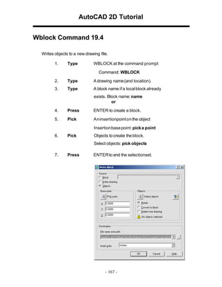 AutoCAD 2D Tutorial
Wblock Command 19.4
Writes objects to a new drawing file.
1.

Type

WBLOCK at the command prompt
Command: WBLOCK

2.

Type

A drawing name (and location).

3.

Type

A block name if a local block already
exists. Block name: name
or

4.

Press

ENTER to create a block.

5.

Pick

An insertionpoint on the object
Insertion base point: pick a point

6.

Pick

Objects to create the block.
Select objects: pick objects

7.

Press

ENTER to end the selectionset.

- 167 -

 