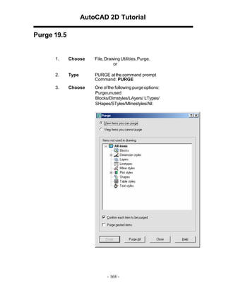 AutoCAD 2D Tutorial
Purge 19.5

1.

Choose

File, Drawing Utilities, Purge.
or

2.

Type

PURGE at the command prompt
Command: PURGE

3.

Choose

One of the following purge options:
Purge unused
Blocks/Dimstyles/LAyers/ LTypes/
SHapes/STyles/Mlinestyles/All:

- 168 -

 