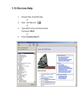 1.13 On-Line Help

1.

Choose Help, AutoCAD Help.
or

2.

Click the Help icon.
or

3.

Type HELP at the command prompt
Command: HELP
or

4.

Press Function Key F1

 
