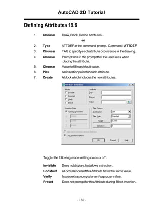 AutoCAD 2D Tutorial
Defining Attributes 19.6
1.

Choose

Draw, Block, Define Attributes...
or

2.

Type

ATTDEF at the command prompt. Command: ATTDEF

3.

Choose

TAG to specifyeach attribute occurrence in the drawing.

4.

Choose

Prompt to fill in the prompt that the user sees when
placing the attribute.

5.

Choose

Value to fill in a default value.

6.

Pick

An insertionpoint for each attribute

7.

Create

A block whichincludes the newattributes.

Toggle the following mode settings to on or off .
Invisible

Does notdisplay, butallows extraction.

Constant

All occurrences of this Attribute have the same value.

Verify

Issues extra prompts to verifya proper value.

Preset

Does not prompt for this Attribute during Block insertion.

- 169 -

 