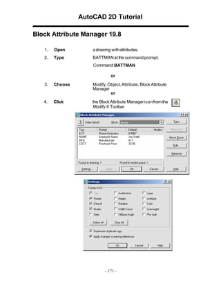 AutoCAD 2D Tutorial
Block Attribute Manager 19.8
1.

Open

a drawing withattributes.

2.

Type

BATTMAN at the command prompt.
Command:BATTMAN
or

3.

Choose

Modify, Object, Attribute, Block Attribute
Manager
or

4.

Click

the Block Attribute Manager icon from the
Modify II Toolbar

- 171 -

 