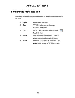 AutoCAD 2D Tutorial
Synchronize Attributes 19.9
Updates all instances of a specified block with the current attributes defined for
the block
1.

Open

a drawing with attributes.

2.

Type

ATTSYNC at the command prompt.
Command:ATTSYNC

3.

Click

the Block Attribute Manager icon from the
Modify IItoolbar.

4.

Press

Enter anoption [?/Name/Select] <Select>:
enter and select a block with attributes.

5.

Press

ATTSYNC block computer? [Yes/No]<Yes>:
enter to synchronies. ATTSYNC complete.

- 172 -

 