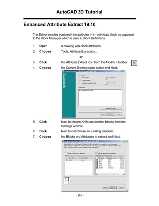 AutoCAD 2D Tutorial
Enhanced Attribute Extract 19.10
The Editor enables you to edit the attributes in an individual block as opposed
to the Block Manager which is used to Block Definitions.
1.

Open

a drawing with block attributes.

2.

Choose

Tools, Attribute Extraction...
or

3.

Click

the Attribute Extract icon from the Modify II toolbar.

4.

Choose

the Current Drawing radio button and Next.

5.

Click

Next to choose Xrefs and nested blocks from the
Settings window.

6.

Click

Next to not choose an existing template.

7.

Choose

the Blocks and Attributes to extract and Next.

- 173 -

 