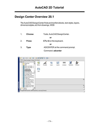 AutoCAD 2D Tutorial
Design Center Overview 20.1
The AutoCAD DesignCenter finds and tranfers blocks, text styles, layers,
dimensionstyles, etc from drawings, WEB

1.

Choose

Tools, AutoCAD DesignCenter.
or

2.

Press

CTL+2 on the keyboard.
or

3.

Type

ADCENTER at the command prompt.
Command: adcenter

- 176 -

 