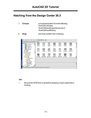AutoCAD 2D Tutorial
Hatching from the Design Center 20.3
1.

Choose

a crosshatchpattern fromthe following
AutoCAD directory
AutoCADxxxxSupportacad.pat or
AutoCADxxxxBackup

2.

Drag

and drop a patterninto a drawing.

TIP:
•

Be sure the HPSCALE is set before dropping a hatch patterninto a
drawing.

- 178 -

 