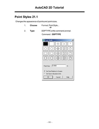 AutoCAD 2D Tutorial
Point Styles 21.1
Changes the appearance of points and point sizes.
1.

Choose

Format, Point Style...
or

2.

Type

DDPTYPE at the command prompt.
Command : DDPTYPE

- 181 -

 