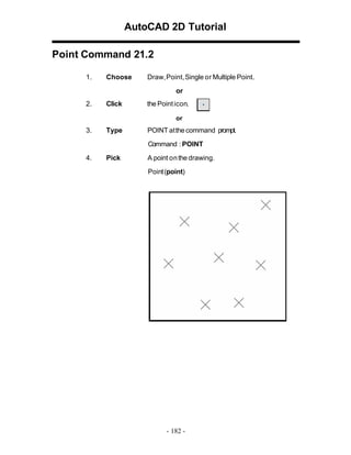 AutoCAD 2D Tutorial
Point Command 21.2
1.

Choose

Draw,Point,Single or Multiple Point.
or

2.

Click

the Point icon.
or

3.

Type

POINT at the command prompt.
Command : POINT

4.

Pick

A point on the drawing.
Point (point)

- 182 -

 