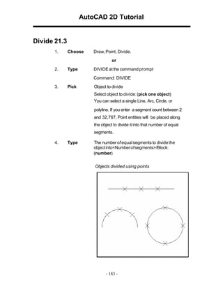 AutoCAD 2D Tutorial

Divide 21.3
1.

Choose

Draw,Point, Divide.
or

2.

Type

DIVIDE at the command prompt
Command: DIVIDE

3.

Pick

Object to divide
Select object to divide: (pick one object)
You can select a single Line, Arc, Circle, or
polyline. If you enter a segment count between 2
and 32,767, Point entities will be placed along
the object to divide it into that number of equal
segments.

4.

Type

The number of equal segments to divide the
object into<Number of segments>/Block:
(number)
Objects divided using points

- 183 -

 