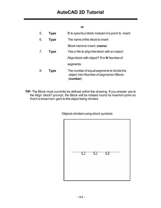 AutoCAD 2D Tutorial
or
5.

Type

B to specify a block instead of a point to insert.

6.

Type

The name of the block to insert
Block name to insert: (name)

7.

Type

Yes or No to align the block with an object
Align block with object? Y or N Number of
segments:

8.

Type

The number of equal segments to divide the
object into<Number of segments>/Block:
(number)

TIP: The Block must currently be defined within the drawing. If you answer yes to
the Align block? prompt, the Block will be rotated round its insertion point so
that it is drawn tan- gent to the object being divided.

Objects divided using block symbols

- 184 -

 