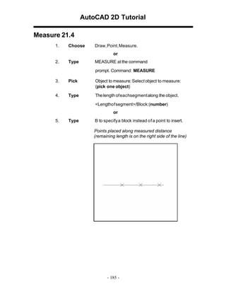 AutoCAD 2D Tutorial
Measure 21.4
1.

Choose

Draw,Point,Measure.
or

2.

Type

MEASURE at the command
prompt. Command: MEASURE

3.

Pick

Object to measure: Select object to measure:
(pick one object)

4.

Type

The length of eachsegment along the object.
<Lengthof segment>/Block:(number)
or

5.

Type

B to specifya block instead of a point to insert.
Points placed along measured distance
(remaining length is on the right side of the line)

- 185 -

 