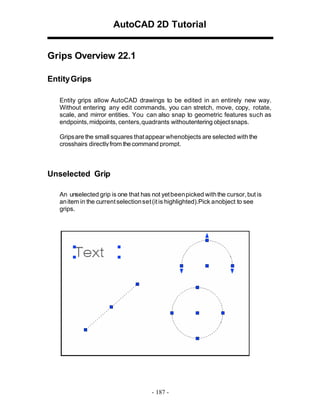 AutoCAD 2D Tutorial
Grips Overview 22.1
Entity Grips
Entity grips allow AutoCAD drawings to be edited in an entirely new way.
Without entering any edit commands, you can stretch, move, copy, rotate,
scale, and mirror entities. You can also snap to geometric features such as
endpoints, midpoints, centers, quadrants withoutentering object snaps.
Grips are the small squares that appear whenobjects are selected with the
crosshairs directly from the command prompt.

Unselected Grip
An unselected grip is one that has not yet been picked with the cursor, but is
an item in the current selection set (it is highlighted).Pick anobject to see
grips.

- 187 -

 