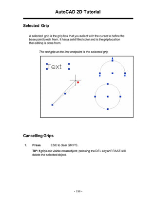 AutoCAD 2D Tutorial
Selected Grip
A selected grip is the grip box that you select with the cursor to define the
base point to edit from. It has a solid filled color and is the grip location
that editing is done from.
The red grip at the line endpoint is the selected grip

Cancelling Grips
1.

Press

ESC to clear GRIPS.

TIP: If grips are visible on an object, pressing the DEL key or ERASE will
delete the selected object.

- 188 -

 