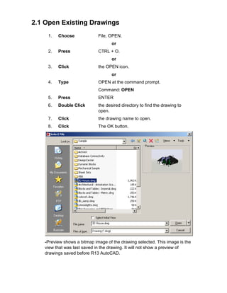2.1 Open Existing Drawings
1.

Choose

File, OPEN.
or

2.

Press

CTRL + O.
or

3.

Click

the OPEN icon.
or

4.

Type

OPEN at the command prompt.
Command: OPEN

5.

Press

ENTER

6.

Double Click

the desired directory to find the drawing to
open.

7.

Click

the drawing name to open.

8.

Click

The OK button.

TIP:
-Preview shows a bitmap image of the drawing selected. This image is the
view that was last saved in the drawing. It will not show a preview of
drawings saved before R13 AutoCAD.

 