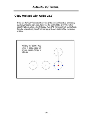 AutoCAD 2D Tutorial
Copy Multiple with Grips 22.3
If you use the COPYoption with any one of the edit commands, a temporary
auxiliary snap grid is created. To invoke the grid, hold the SHIFT keyafter
specifying the location of the first copy. AutoCAD then uses the X and Yoffsets
from the originalentity to define the snap,grid,and rotation of the remaining
entities.

Holding the SHIFT Key
while in Copy Mode will
create a copied array of
objects

- 190 -

 