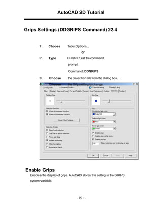 AutoCAD 2D Tutorial

Grips Settings (DDGRIPS Command) 22.4

1.

Choose

Tools,Options...
or

2.

Type

DDGRIPS at the command
prompt.
Command: DDGRIPS

3.

Choose

the Selectiontab from the dialog box.

4.

Choose

the Grip setting to change.

Enable Grips
Enables the display of grips. AutoCAD stores this setting in the GRIPS
system variable.

- 191 -

 