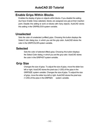AutoCAD 2D Tutorial
Enable Grips Within Blocks
Enables the display of grips on objects within blocks. If you disable this setting
(but have Enable Grips selected), blocks are assigned one grip at their insertion
point. Disable this setting to work on blocks with many objects. AutoCAD stores
this setting in the GRIPBLOCK system variable.

Unselected
Sets the color of unselected (unfilled) grips. Choosing this button displays the
Select C olor dialog box, in which you set the grip color. AutoCAD stores the
color in the GRIPCOLOR system variable.

Selected
Sets the color of selected (filled) grips. Choosing this button displays
the Select Color dialog, in which you set the grip color. AutoCAD stores
the color in the GRIPHOT system variable.

Grip Size
Changes the size of grips. To adjust the size of grips, move the slider box
left or right. AutoCAD stores the pixel size (1-255) of the grips in the
GRIPSIZE system variable. Changes the size of grips. To adjust the size
of grips, move the slider box left or right. AutoCAD stores the pixel size
(1-255) of the grips in the GRIPSIZE system variable.

- 192 -

 