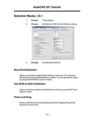AutoCAD 2D Tutorial
Selection Modes 23.1
1.

Choose

Tools, Options...

2.

Choose

the SelectionTAB from the following dialog.

3.

Change

the settings as desired.

Noun/Verb Selection
Allows you to select an object before starting a command. The command
affects the previously selected object or objects. You can also set this option
by using the PICKFIRST system variable.

Use Shift to Add to Selection
Adds or removes an object to the selection set when you press SHIFTand
select an object.

Press and Drag
Draws a selection window by selecting a point and dragging the pointing
device to a second point.

- 194 -

 