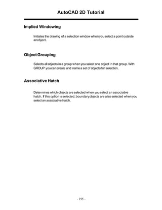AutoCAD 2D Tutorial
Implied Windowing
Initiates the drawing of a selection window when you select a point outside
anobject.

Object Grouping
Selects all objects in a group when you select one object in that group. With
GROUP you can create and name a set of objects for selection.

Associative Hatch
Determines which objects are selected when you select an associative
hatch. If this option is selected, boundary objects are also selected when you
select an associative hatch.

- 195 -

 