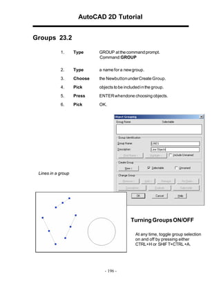 AutoCAD 2D Tutorial
Groups 23.2
1.

Type

GROUP at the command prompt.
Command:GROUP

2.

Type

a name for a new group.

3.

Choose

the Newbutton under Create Group.

4.

Pick

objects to be included in the group.

5.

Press

ENTER whendone choosing objects.

6.

Pick

OK.

Lines in a group

Turning Groups ON/OFF
At any time, toggle group selection
on and off by pressing either
CTRL+H or SHIF T+CTRL +A.

- 196 -

 