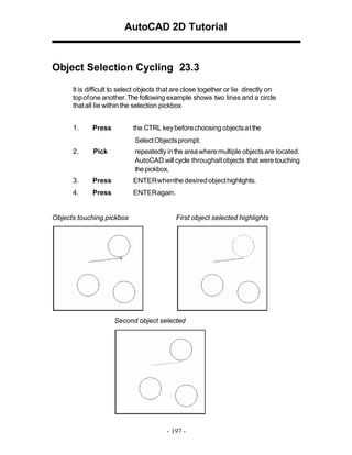 AutoCAD 2D Tutorial

Object Selection Cycling 23.3
It is difficult to select objects that are close together or lie directly on
top of one another. The following example shows two lines and a circle
that all lie within the selection pickbox
1.

Press

the CTRL key before choosing objects at the
Select Objects prompt.

2.

Pick

repeatedly in the area where multiple objects are located.
AutoCAD will cycle throughall objects that were touching
the pickbox.

3.

Press

ENTER whenthe desired object highlights.

4.

Press

ENTER again.

Objects touching pickbox

First object selected highlights

Second object selected

- 197 -

 