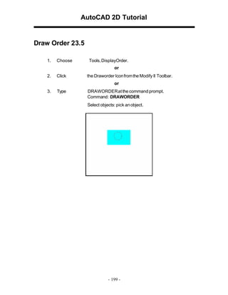 AutoCAD 2D Tutorial

Draw Order 23.5
1.

Choose

Tools, DisplayOrder.
or

2.

Click

the Draworder Icon from the Modify II Toolbar.
or

3.

Type

DRAWORDER at the command prompt.
Command: DRAWORDER
Select objects: pick an object.

- 199 -

 